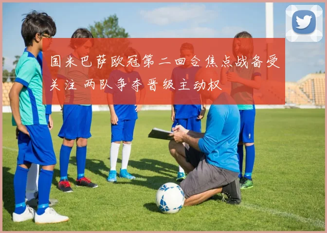 国米巴萨欧冠第二回合焦点战备受关注 两队争夺晋级主动权
