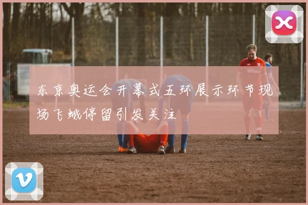 东京奥运会开幕式五环展示环节现场飞蛾停留引发关注