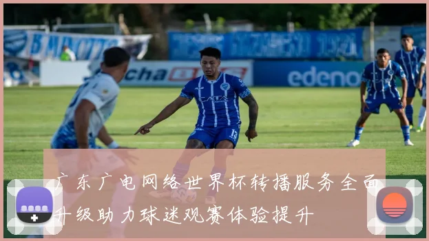 广东广电网络世界杯转播服务全面升级助力球迷观赛体验提升
