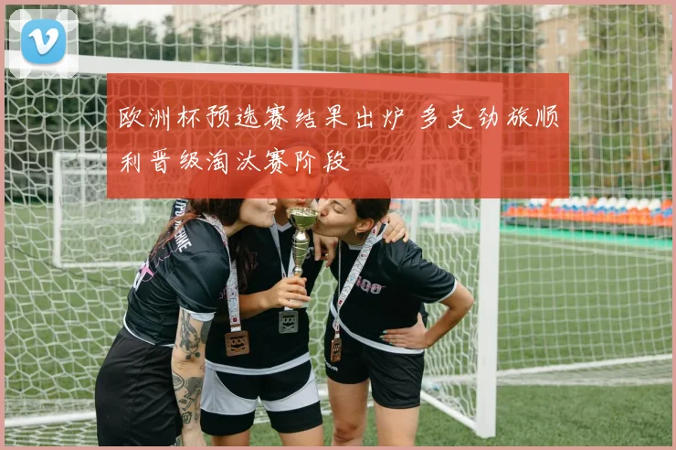 欧洲杯预选赛结果出炉 多支劲旅顺利晋级淘汰赛阶段