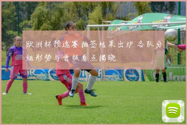 欧洲杯预选赛抽签结果出炉 各队分组形势与晋级看点揭晓