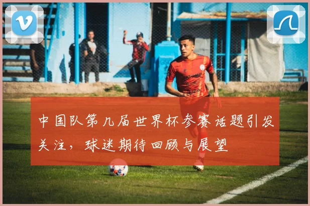 中国队第几届世界杯参赛话题引发关注,球迷期待回顾与展望