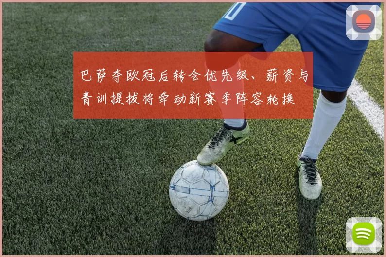 巴萨夺欧冠后转会优先级、薪资与青训提拔将牵动新赛季阵容轮换