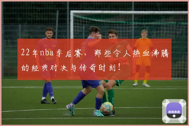 22年nba季后赛，那些令人热血沸腾的经典对决与传奇时刻！