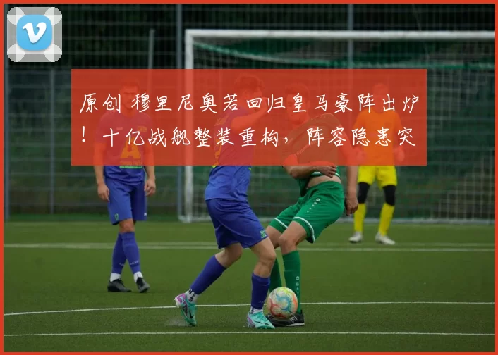 原创 穆里尼奥若回归皇马豪阵出炉！十亿战舰整装重构，阵容隐患突出