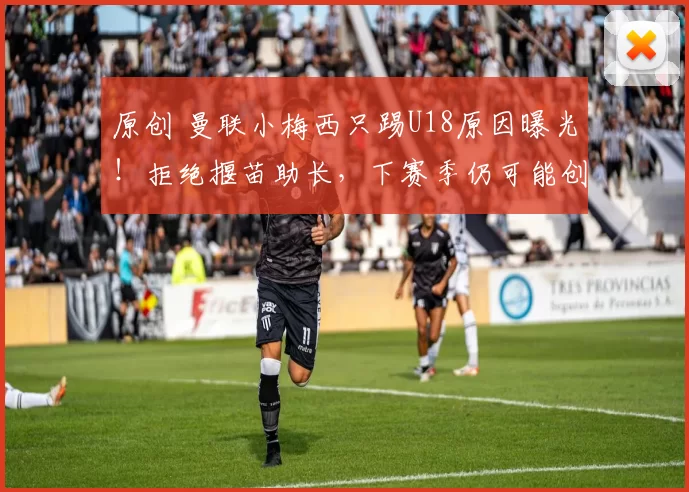 原创 曼联小梅西只踢U18原因曝光！拒绝揠苗助长，下赛季仍可能创纪录