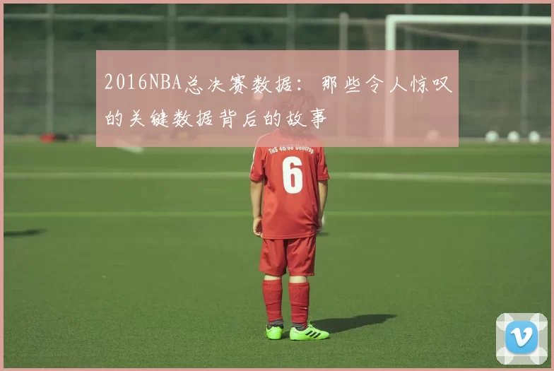 2016NBA总决赛数据：那些令人惊叹的关键数据背后的故事