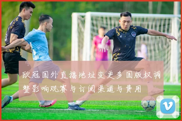 欧冠国外直播地址变更多国版权调整影响观赛与订阅渠道与费用