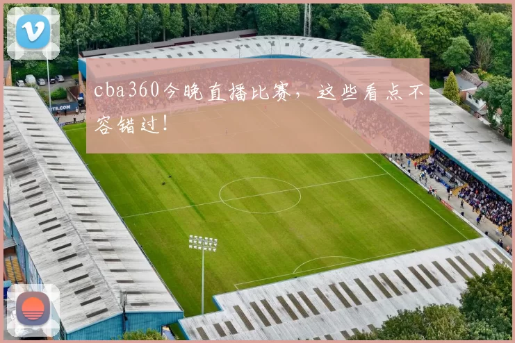 cba360今晚直播比赛，这些看点不容错过！