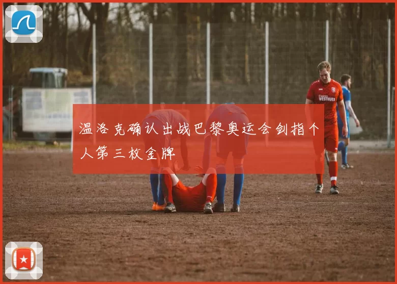 温洛克确认出战巴黎奥运会剑指个人第三枚金牌