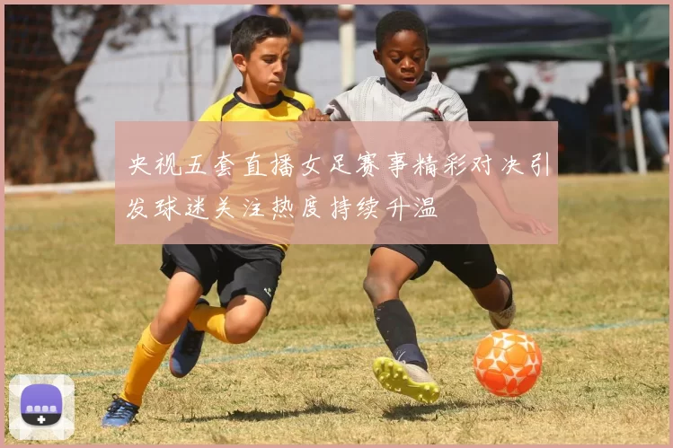 央视五套直播女足赛事精彩对决引发球迷关注热度持续升温