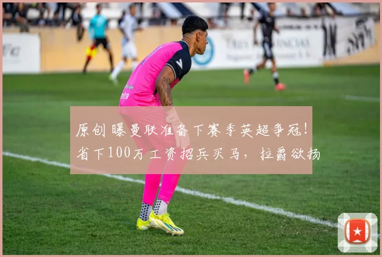 原创 曝曼联准备下赛季英超争冠！省下100万工资招兵买马，拉爵欲扬眉吐气