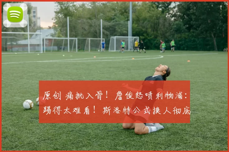 原创 痛批入骨！詹俊怒喷利物浦：踢得太难看！斯洛特公式换人彻底失效