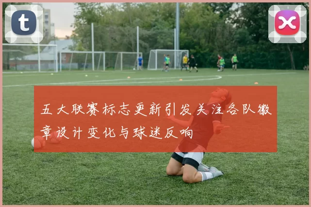 五大联赛标志更新引发关注各队徽章设计变化与球迷反响