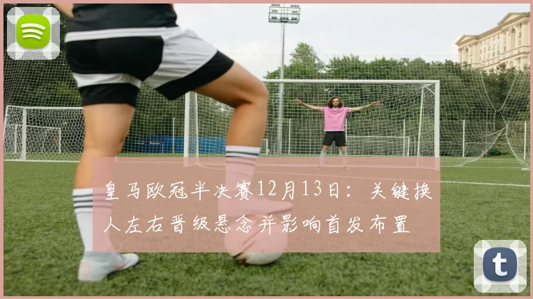 皇马欧冠半决赛12月13日：关键换人左右晋级悬念并影响首发布置