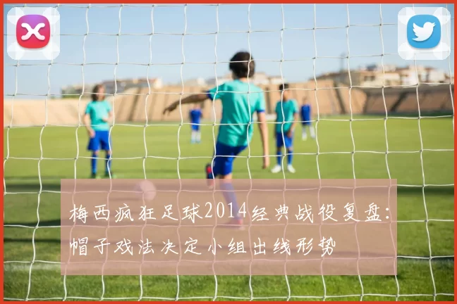 梅西疯狂足球2014经典战役复盘：帽子戏法决定小组出线形势