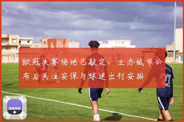 欧冠决赛场地已敲定，主办城市公布后关注安保与球迷出行安排