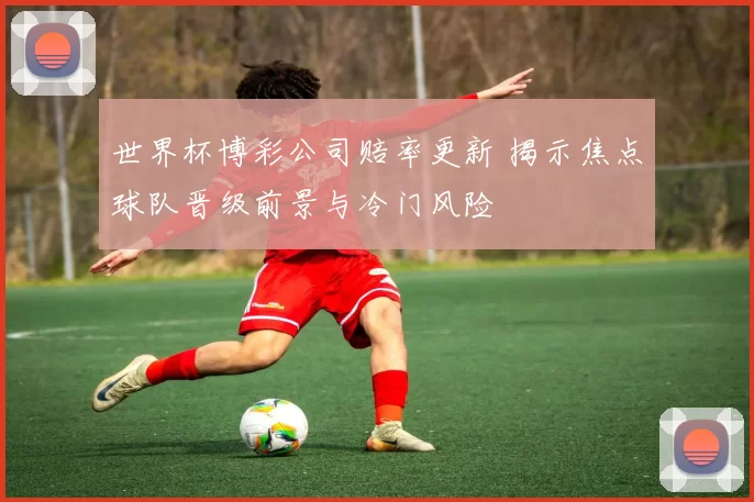 世界杯博彩公司赔率更新 揭示焦点球队晋级前景与冷门风险