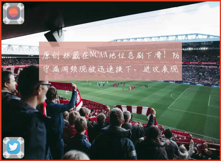 原创 林葳在NCAA地位急剧下滑！防守漏洞频现被迅速换下，进攻表现大幅缩水