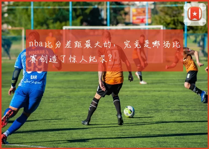 nba比分差距最大的，究竟是哪场比赛创造了惊人纪录？