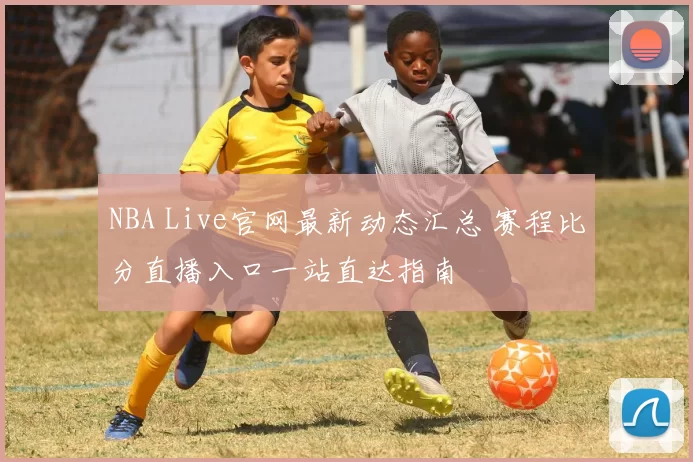 NBA Live官网最新动态汇总 赛程比分直播入口一站直达指南
