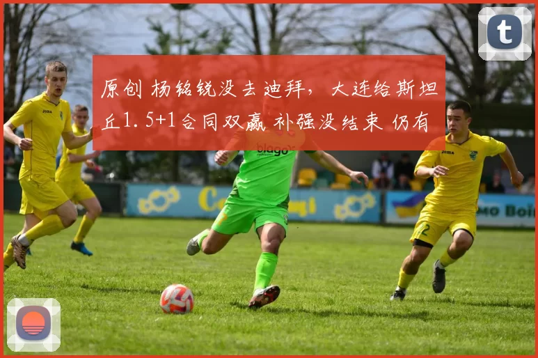 原创 杨铭锐没去迪拜，大连给斯坦丘1.5+1合同双赢 补强没结束 仍有2内援