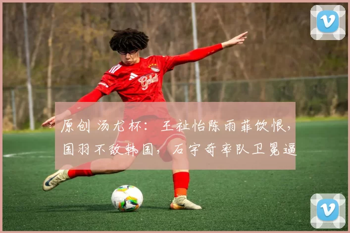 原创 汤尤杯：王祉怡陈雨菲饮恨，国羽不敌韩国，石宇奇率队卫冕逼近印尼神迹