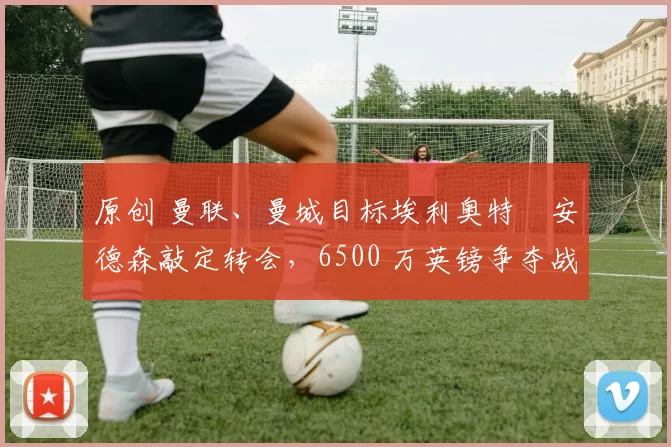 原创 曼联、曼城目标埃利奥特・安德森敲定转会，6500 万英镑争夺战「尘埃落定」