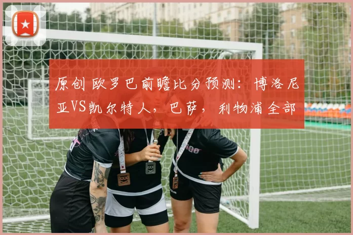 原创 欧罗巴前瞻比分预测：博洛尼亚VS凯尔特人，巴萨，利物浦全部拿下！