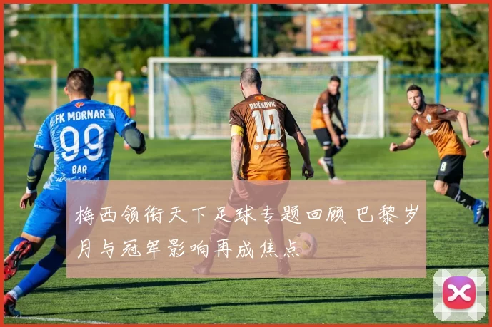 梅西领衔天下足球专题回顾 巴黎岁月与冠军影响再成焦点