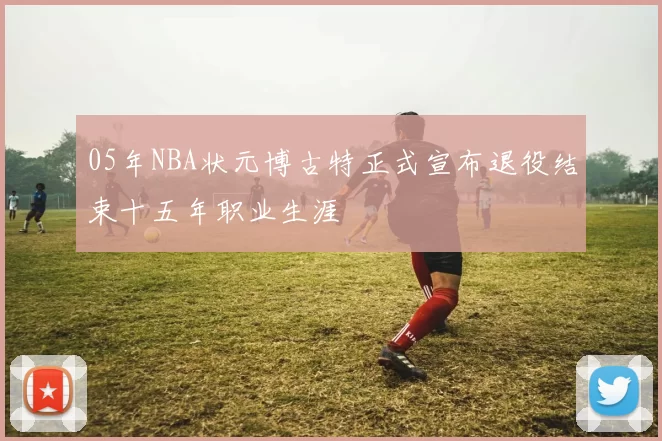 05年NBA状元博古特正式宣布退役结束十五年职业生涯