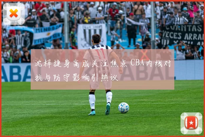 沈梓捷身高成关注焦点 CBA内线对抗与防守影响引热议