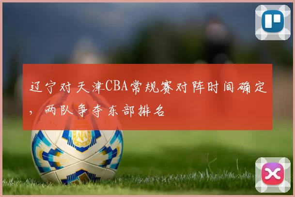 辽宁对天津CBA常规赛对阵时间确定，两队争夺东部排名