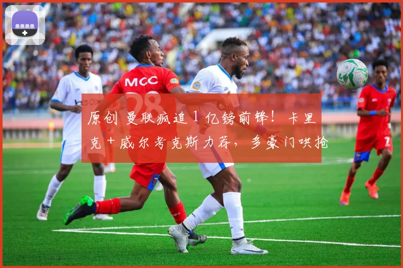 原创 曼联疯追 1 亿镑前锋!卡里克 + 威尔考克斯力荐,多豪门哄抢