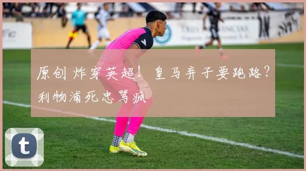 原创 炸穿英超！皇马弃子要跑路？利物浦死忠骂疯