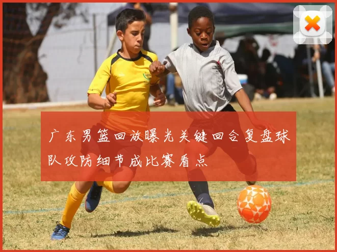 广东男篮回放曝光关键回合复盘球队攻防细节成比赛看点