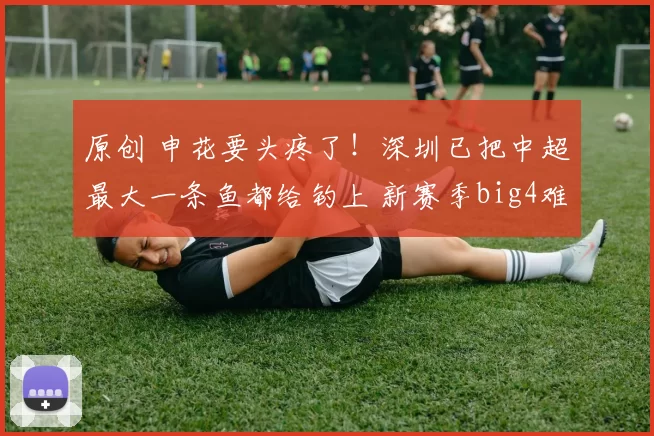 原创 申花要头疼了！深圳已把中超最大一条鱼都给钓上 新赛季big4难了
