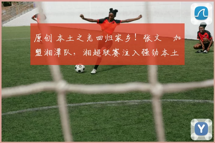 原创 本土之光回归家乡！张文烜加盟湘潭队，湘超联赛注入强劲本土力量