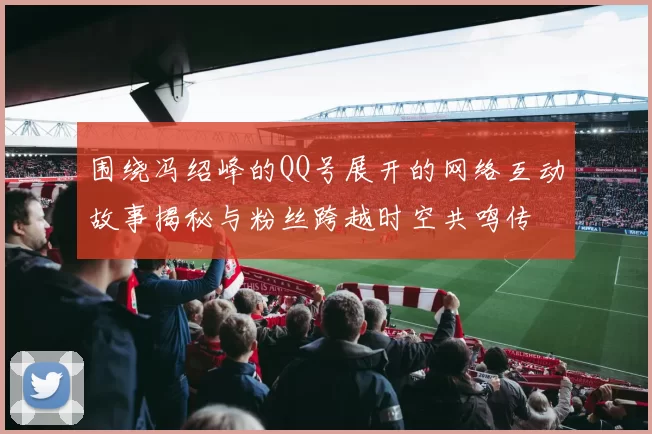 围绕冯绍峰的QQ号展开的网络互动故事揭秘与粉丝跨越时空共鸣传