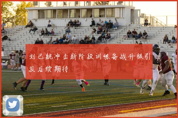 刘已航冲击新阶段训练备战升级引发后续期待