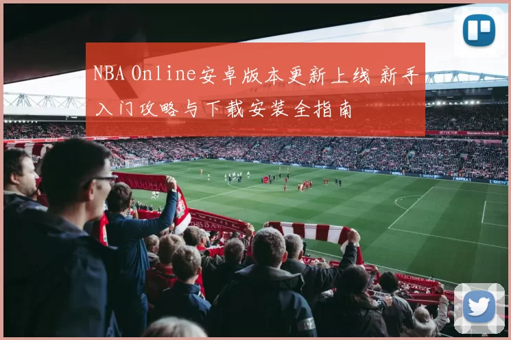 NBA Online安卓版本更新上线 新手入门攻略与下载安装全指南