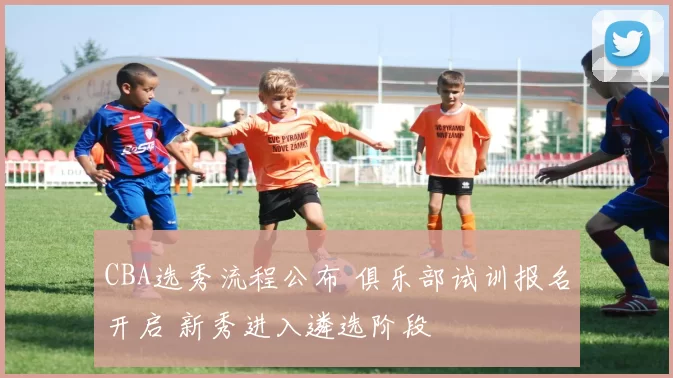 CBA选秀流程公布 俱乐部试训报名开启 新秀进入遴选阶段