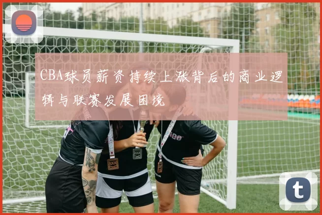 CBA球员薪资持续上涨背后的商业逻辑与联赛发展困境