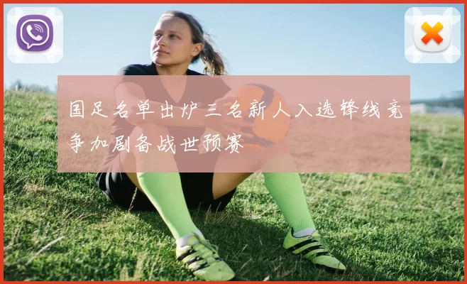 国足名单出炉三名新人入选锋线竞争加剧备战世预赛