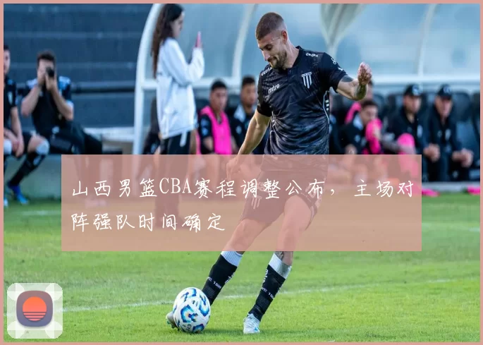 山西男篮CBA赛程调整公布，主场对阵强队时间确定